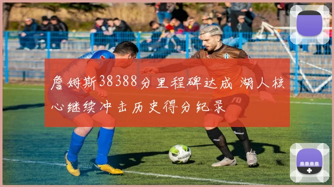 詹姆斯38388分里程碑达成 湖人核心继续冲击历史得分纪录