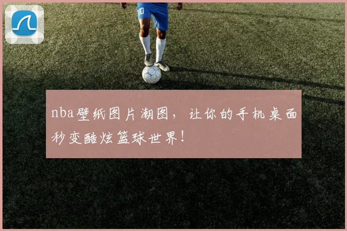 nba壁纸图片潮图，让你的手机桌面秒变酷炫篮球世界！